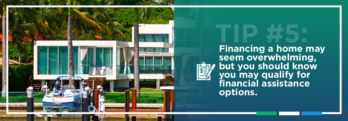 Tip #5: Financing a home may seem overwhelming, but you should know you may qualify for financial assistance options.
